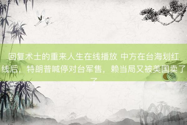 回复术士的重来人生在线播放 中方在台海划红线后，特朗普喊停对台军售，赖当局又被美国卖了