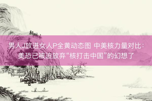 男人J放进女人P全黄动态图 中美核力量对比：美恐已被迫放弃“核打击中国”的幻想了