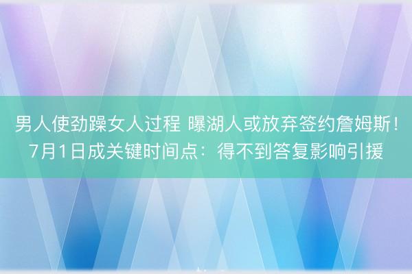 男人使劲躁女人过程 曝湖人或放弃签约詹姆斯!7月1日成关键时间点:得不到答复影响引援
