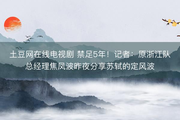 土豆网在线电视剧 禁足5年!记者:原浙江队总经理焦凤波昨夜分享苏轼的定风波