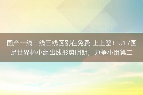 国产一线二线三线区别在免费 上上签！U17国足世界杯小组出线形势明朗，力争小组第二