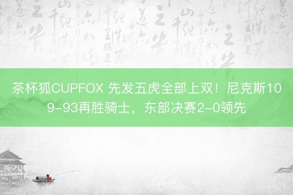茶杯狐CUPFOX 先发五虎全部上双！尼克斯109-93再胜骑士，东部决赛2-0领先