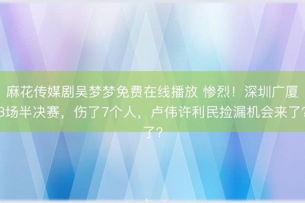麻花传媒剧吴梦梦免费在线播放 惨烈！深圳广厦3场半决赛，伤了7个人，卢伟许利民捡漏机会来了？