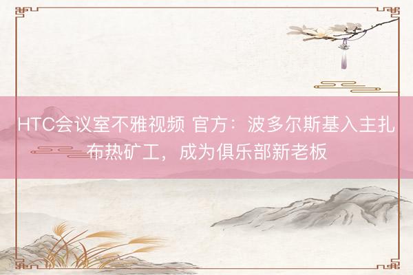HTC会议室不雅视频 官方：波多尔斯基入主扎布热矿工，成为俱乐部新老板