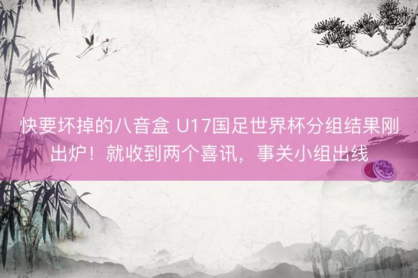 快要坏掉的八音盒 U17国足世界杯分组结果刚出炉！就收到两个喜讯，事关小组出线