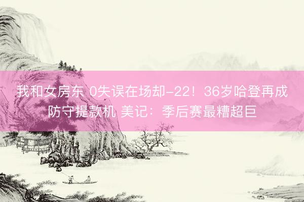 我和女房东 0失误在场却-22！36岁哈登再成防守提款机 美记：季后赛最糟超巨