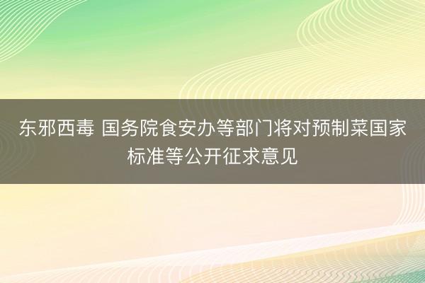 东邪西毒 国务院食安办等部门将对预制菜国家标准等公开征求意见