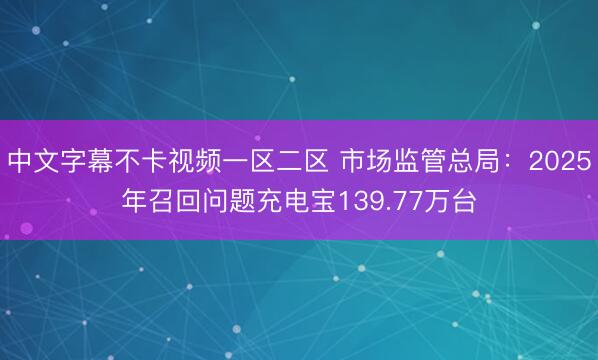 中文字幕不卡视频一区二区 市场监管总局：2025年召回问题充电宝139.77万台