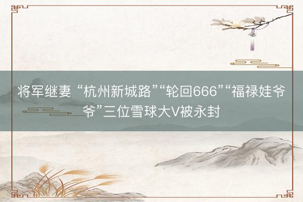 将军继妻 “杭州新城路”“轮回666”“福禄娃爷爷”三位雪球大V被永封
