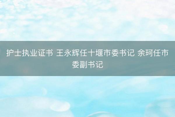 护士执业证书 王永辉任十堰市委书记 余珂任市委副书记