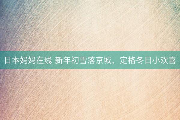 日本妈妈在线 新年初雪落京城，定格冬日小欢喜