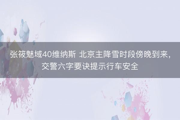 张筱魅域40维纳斯 北京主降雪时段傍晚到来，交警六字要诀提示行车安全