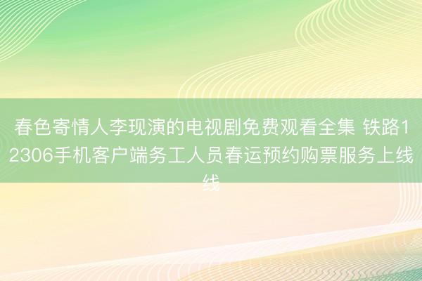 春色寄情人李现演的电视剧免费观看全集 铁路12306手机客户端务工人员春运预约购票服务上线