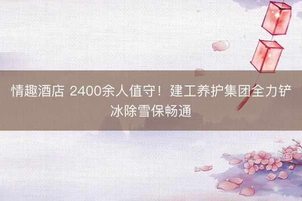 情趣酒店 2400余人值守！建工养护集团全力铲冰除雪保畅通