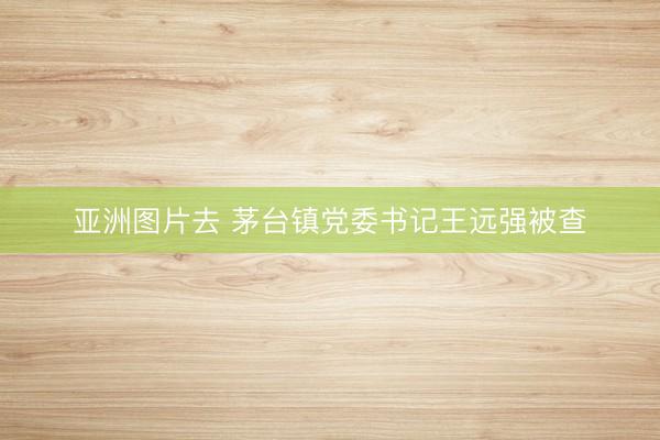 亚洲图片去 茅台镇党委书记王远强被查