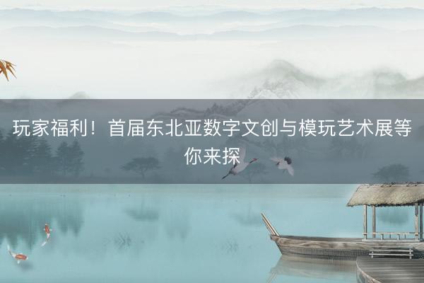 玩家福利！首届东北亚数字文创与模玩艺术展等你来探