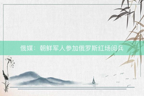 俄媒：朝鲜军人参加俄罗斯红场阅兵