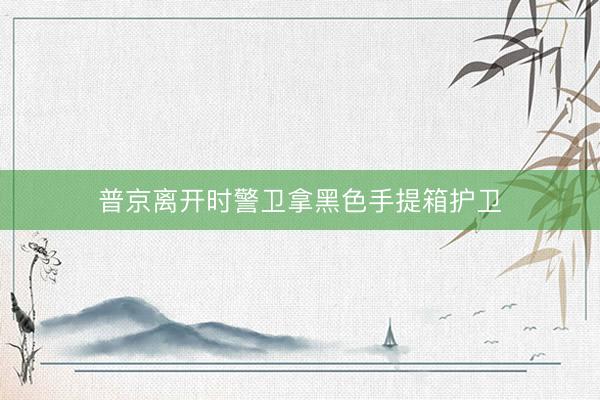 普京离开时警卫拿黑色手提箱护卫