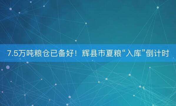 7.5万吨粮仓已备好！辉县市夏粮“入库”倒计时