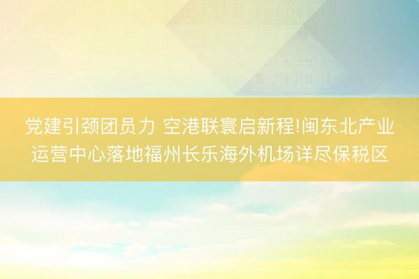 党建引颈团员力 空港联寰启新程!闽东北产业运营中心落地福州长乐海外机场详尽保税区
