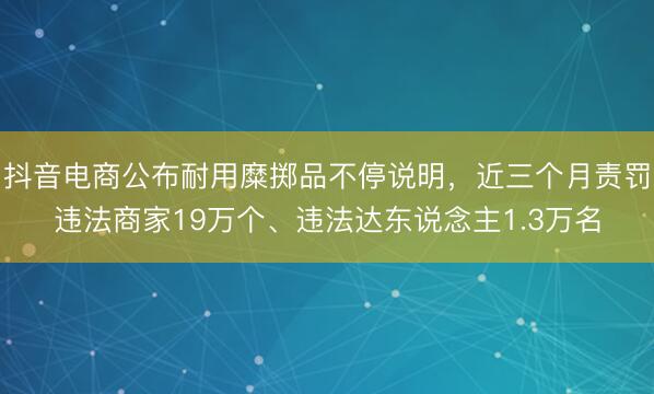 抖音电商公布耐用糜掷品不停说明，近三个月责罚违法商家19万个、违法达东说念主1.3万名