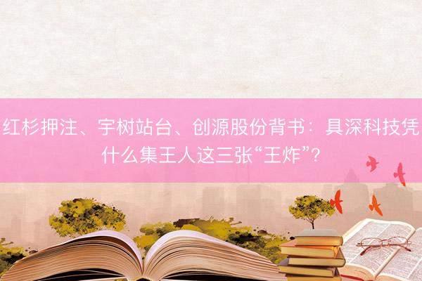 红杉押注、宇树站台、创源股份背书：具深科技凭什么集王人这三张“王炸”？