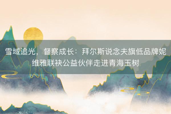 雪域追光，督察成长：拜尔斯说念夫旗低品牌妮维雅联袂公益伙伴走进青海玉树