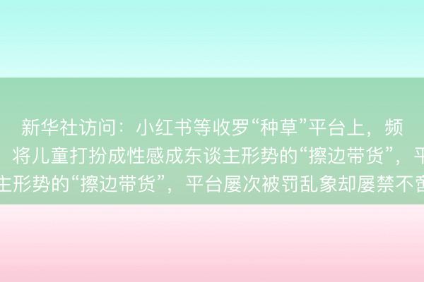 新华社访问：小红书等收罗“种草”平台上，频现过度露馅儿童形体、将儿童打扮成性感成东谈主形势的“擦边带货”，平台屡次被罚乱象却屡禁不啻