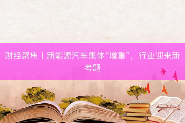 财经聚焦丨新能源汽车集体“增重”，行业迎来新考题
