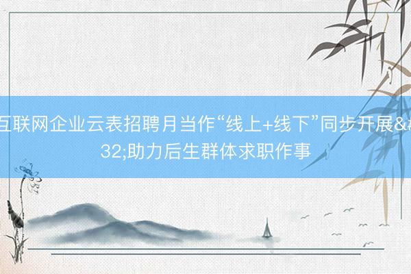 互联网企业云表招聘月当作“线上+线下”同步开展 助力后生群体求职作事