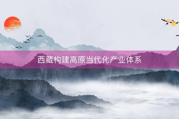 西藏构建高原当代化产业体系