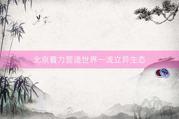 北京着力营造世界一流立异生态