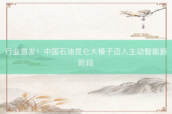 行业首发!中国石油昆仑大模子迈入主动智能新阶段