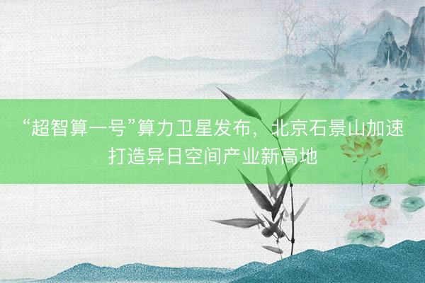“超智算一号”算力卫星发布，北京石景山加速打造异日空间产业新高地