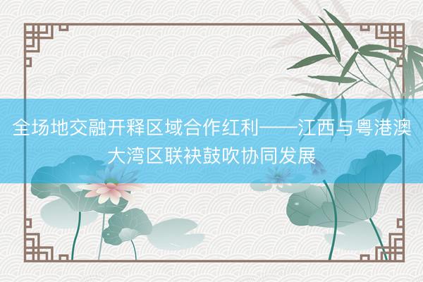 全场地交融开释区域合作红利——江西与粤港澳大湾区联袂鼓吹协同发展