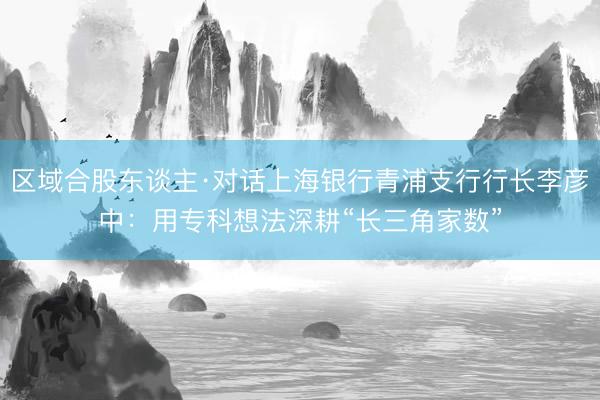 区域合股东谈主·对话上海银行青浦支行行长李彦中:用专科想法深耕“长三角家数”