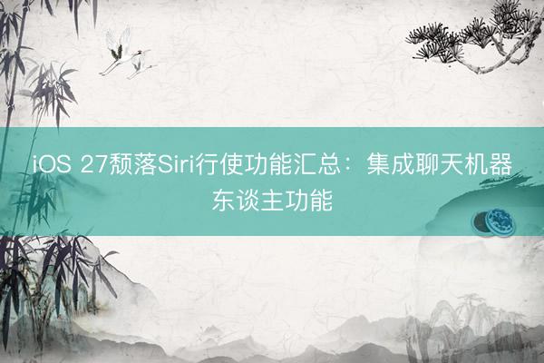 iOS 27颓落Siri行使功能汇总：集成聊天机器东谈主功能
