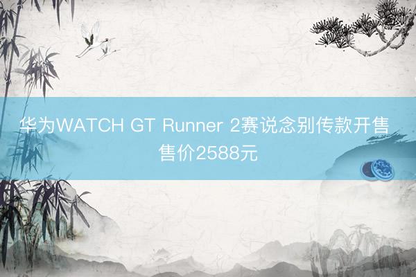 华为WATCH GT Runner 2赛说念别传款开售 售价2588元
