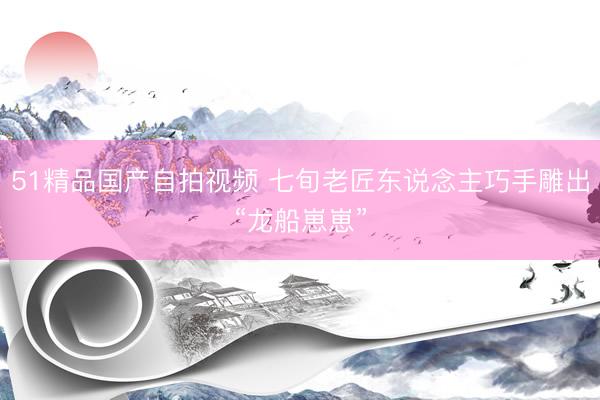 51精品国产自拍视频 七旬老匠东说念主巧手雕出“龙船崽崽”