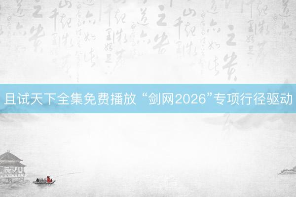 且试天下全集免费播放 “剑网2026”专项行径驱动
