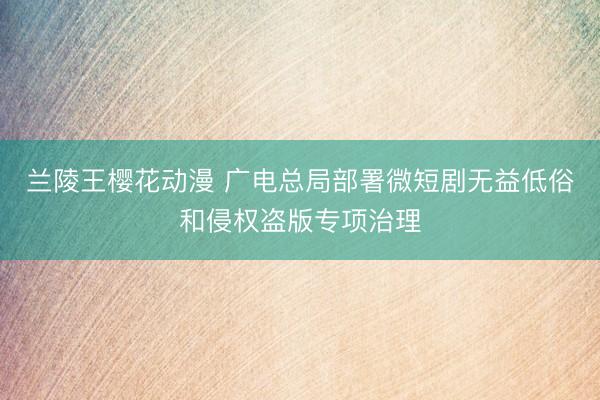 兰陵王樱花动漫 广电总局部署微短剧无益低俗和侵权盗版专项治理