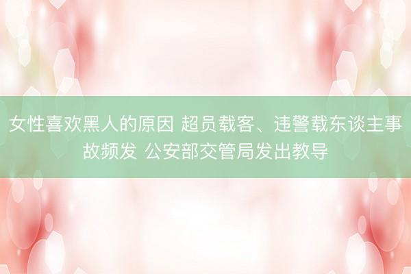 女性喜欢黑人的原因 超员载客、违警载东谈主事故频发 公安部交管局发出教导