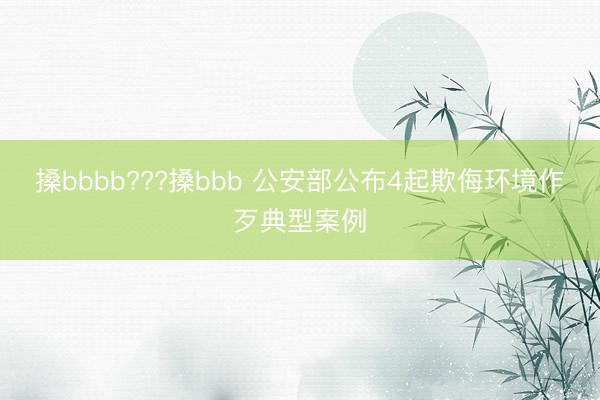 搡bbbb???搡bbb 公安部公布4起欺侮环境作歹典型案例