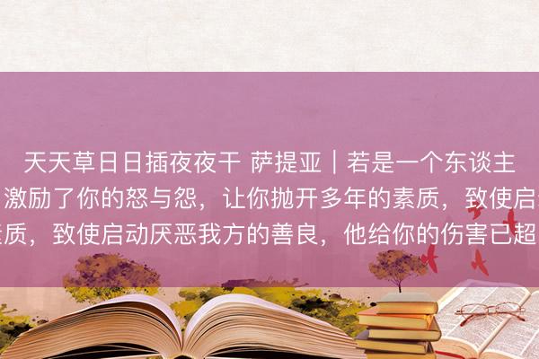 天天草日日插夜夜干 萨提亚｜若是一个东谈主逼出你体内通盘的恶，激励了你的怒与怨，让你抛开多年的素质，致使启动厌恶我方的善良，他给你的伤害已超出你承受极限