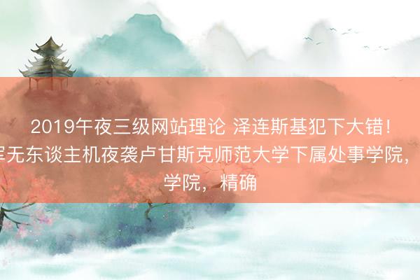 2019午夜三级网站理论 泽连斯基犯下大错！ 乌军无东谈主机夜袭卢甘斯克师范大学下属处事学院，精确