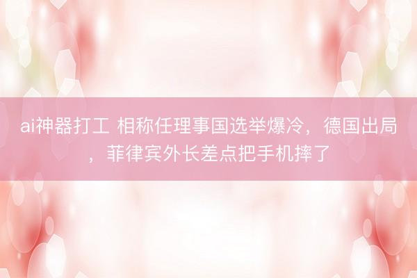ai神器打工 相称任理事国选举爆冷，德国出局，菲律宾外长差点把手机摔了