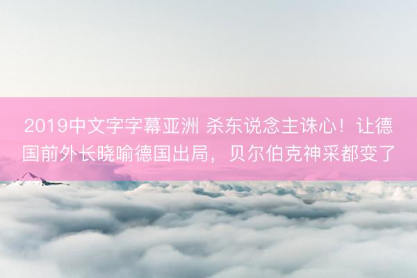 2019中文字字幕亚洲 杀东说念主诛心！让德国前外长晓喻德国出局，贝尔伯克神采都变了