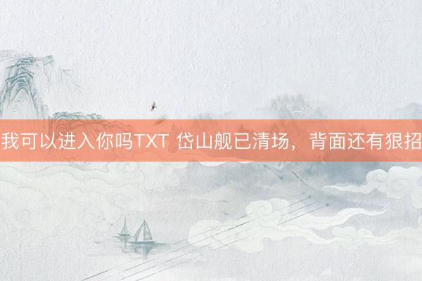 我可以进入你吗TXT 岱山舰已清场，背面还有狠招