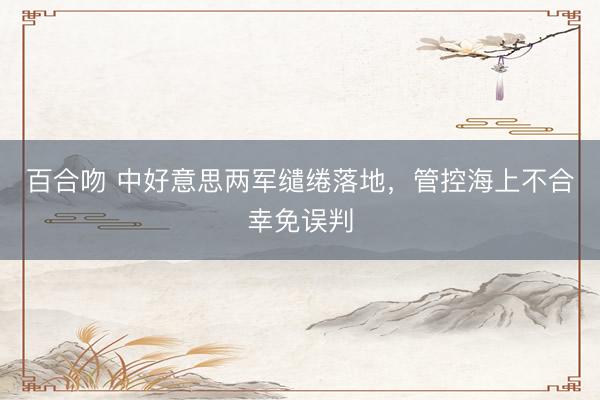 百合吻 中好意思两军缱绻落地，管控海上不合幸免误判