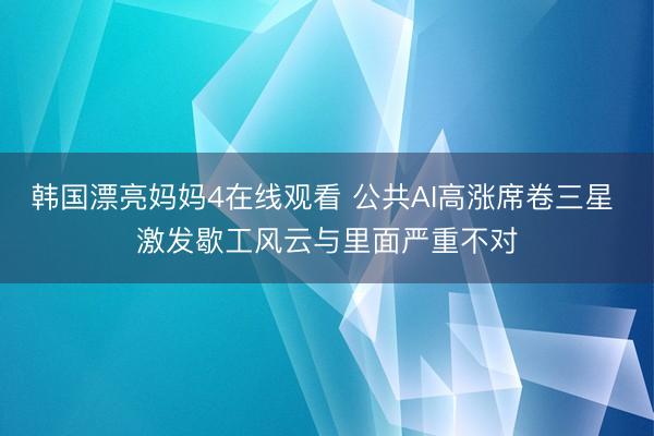 韩国漂亮妈妈4在线观看 公共AI高涨席卷三星 激发歇工风云与里面严重不对